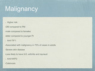 Higher risk:
-DM compared to PM
-male compared to females
-elder compared to younger Pt
Anti-TIF1:
-Associated with malignancy in 75% of cases in adults
-Severe skin disease
-Less likely to have ILD, arthritis and raynaud
Anti-NXP2:
-Calsinosis
 