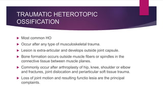 TRAUMATIC HETEROTOPIC
OSSIFICATION
 Most common HO
 Occur after any type of musculoskeletal trauma.
 Lesion is extra-articular and develops outside joint capsule.
 Bone formation occurs outside muscle fibers or spindles in the
connective tissue between muscle planes.
 Commonly occur after arthroplasty of hip, knee, shoulder or elbow
and fractures, joint dislocation and periarticular soft tissue trauma.
 Loss of joint motion and resulting functio lesia are the principal
complaints.
 