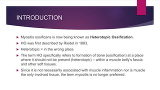 INTRODUCTION
 Myositis ossificans is now being known as Heterotopic Ossification.
 HO was first described by Riedel in 1883.
 Heterotopic = in the wrong place
 The term HO specifically refers to formation of bone (ossification) at a place
where it should not be present (heterotopic) – within a muscle belly’s fascia
and other soft tissues.
 Since it is not necessarily associated with muscle inflammation nor is muscle
the only involved tissue, the term myositis is no longer preferred.
 
