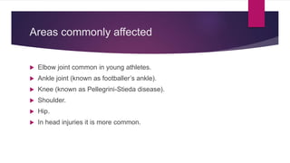 Areas commonly affected
 Elbow joint common in young athletes.
 Ankle joint (known as footballer’s ankle).
 Knee (known as Pellegrini-Stieda disease).
 Shoulder.
 Hip.
 In head injuries it is more common.
 