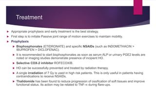 Treatment
 Appropriate prophylaxis and early treatment is the best strategy.
 First step is to initiate Passive joint range of motion exercises to maintain mobility.
 Prophylaxis
 Bisphosphonates (ETIDRONATE) and specific NSAIDs (such as INDOMETHACIN >
IBUPROFEN > DICLOFENAC).
 It is recommended to start bisphosphonates as soon as serum ALP or urinary PGE2 levels are
noted or imaging studies demonstrate presence of incipient HO.
 Selective COX-2 inhibitor ROFECOXIB.
 HO can be successfully prevented and treated by radiation therapy.
 A single irradiation of 7 Gy is used in high risk patients. This is only useful in patients having
contraindications to receive NSAIDs.
 Thalidomide has been found to reduce progression of ossification of soft tissues and improve
functional status. Its action may be related to TNF-∝ during flare-ups.
 