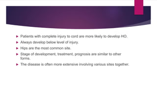  Patients with complete injury to cord are more likely to develop HO.
 Always develop below level of injury.
 Hips are the most common site.
 Stage of development, treatment, prognosis are similar to other
forms.
 The disease is often more extensive involving various sites together.
 