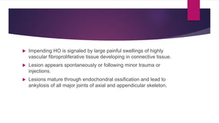  Impending HO is signaled by large painful swellings of highly
vascular fibroproliferative tissue developing in connective tissue.
 Lesion appears spontaneously or following minor trauma or
injections.
 Lesions mature through endochondral ossification and lead to
ankylosis of all major joints of axial and appendicular skeleton.
 