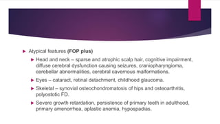  Atypical features (FOP plus)
 Head and neck – sparse and atrophic scalp hair, cognitive impairment,
diffuse cerebral dysfunction causing seizures, craniopharyngioma,
cerebellar abnormalities, cerebral cavernous malformations.
 Eyes – cataract, retinal detachment, childhood glaucoma.
 Skeletal – synovial osteochondromatosis of hips and osteoarthritis,
polyostotic FD.
 Severe growth retardation, persistence of primary teeth in adulthood,
primary amenorrhea, aplastic anemia, hypospadias.
 