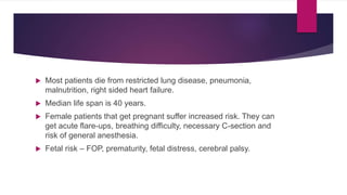  Most patients die from restricted lung disease, pneumonia,
malnutrition, right sided heart failure.
 Median life span is 40 years.
 Female patients that get pregnant suffer increased risk. They can
get acute flare-ups, breathing difficulty, necessary C-section and
risk of general anesthesia.
 Fetal risk – FOP, prematurity, fetal distress, cerebral palsy.
 