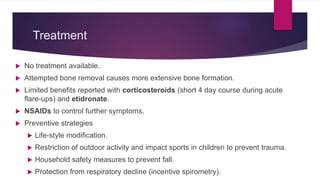 Treatment
 No treatment available.
 Attempted bone removal causes more extensive bone formation.
 Limited benefits reported with corticosteroids (short 4 day course during acute
flare-ups) and etidronate.
 NSAIDs to control further symptoms.
 Preventive strategies
 Life-style modification.
 Restriction of outdoor activity and impact sports in children to prevent trauma.
 Household safety measures to prevent fall.
 Protection from respiratory decline (incentive spirometry).
 