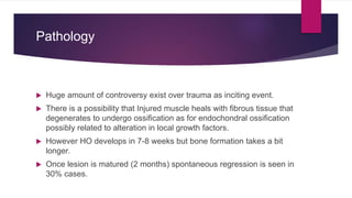 Pathology
 Huge amount of controversy exist over trauma as inciting event.
 There is a possibility that Injured muscle heals with fibrous tissue that
degenerates to undergo ossification as for endochondral ossification
possibly related to alteration in local growth factors.
 However HO develops in 7-8 weeks but bone formation takes a bit
longer.
 Once lesion is matured (2 months) spontaneous regression is seen in
30% cases.
 