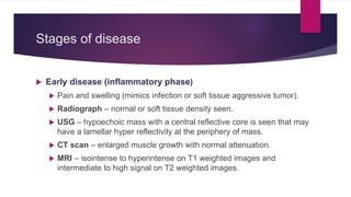 Stages of disease
 Early disease (inflammatory phase)
 Pain and swelling (mimics infection or soft tissue aggressive tumor).
 Radiograph – normal or soft tissue density seen.
 USG – hypoechoic mass with a central reflective core is seen that may
have a lamellar hyper reflectivity at the periphery of mass.
 CT scan – enlarged muscle growth with normal attenuation.
 MRI – isointense to hyperintense on T1 weighted images and
intermediate to high signal on T2 weighted images.
 