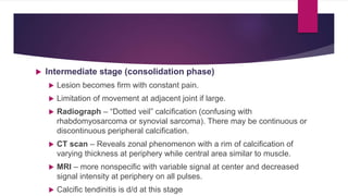  Intermediate stage (consolidation phase)
 Lesion becomes firm with constant pain.
 Limitation of movement at adjacent joint if large.
 Radiograph – “Dotted veil” calcification (confusing with
rhabdomyosarcoma or synovial sarcoma). There may be continuous or
discontinuous peripheral calcification.
 CT scan – Reveals zonal phenomenon with a rim of calcification of
varying thickness at periphery while central area similar to muscle.
 MRI – more nonspecific with variable signal at center and decreased
signal intensity at periphery on all pulses.
 Calcific tendinitis is d/d at this stage
 