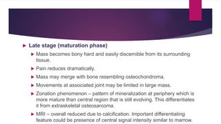  Late stage (maturation phase)
 Mass becomes bony hard and easily discernible from its surrounding
tissue.
 Pain reduces dramatically.
 Mass may merge with bone resembling osteochondroma.
 Movements at associated joint may be limited in large mass.
 Zonation phenomenon – pattern of mineralization at periphery which is
more mature than central region that is still evolving. This differentiates
it from extraskeletal osteosarcoma.
 MRI – overall reduced due to calcification. Important differentiating
feature could be presence of central signal intensity similar to marrow.
 