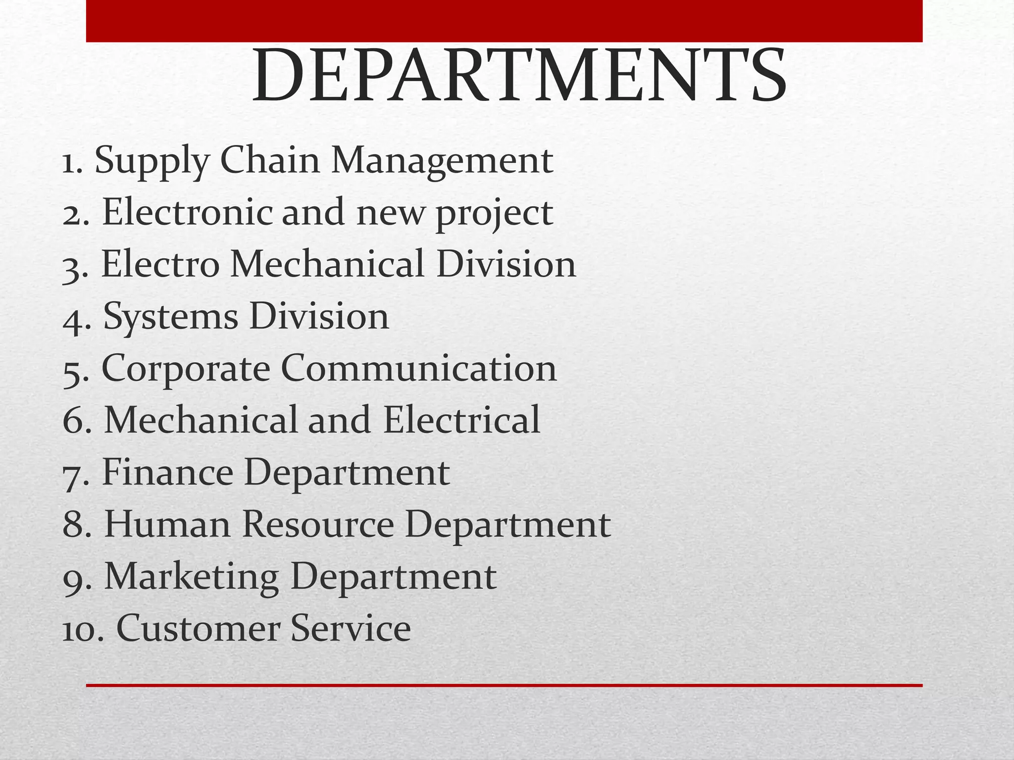 DEPARTMENTS
1. Supply Chain Management
2. Electronic and new project
3. Electro Mechanical Division
4. Systems Division
5. Corporate Communication
6. Mechanical and Electrical
7. Finance Department
8. Human Resource Department
9. Marketing Department
10. Customer Service
 