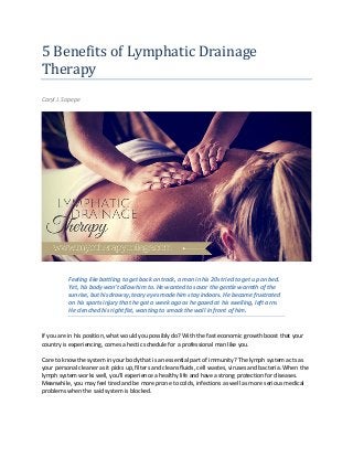 5 Benefits of Lymphatic Drainage
Therapy
Caryl J. Sapepe
Feeling like battling to get back on track, a man in his 20s tried to get up on bed.
Yet, his body won’t allow him to. He wanted to savor the gentle warmth of the
sunrise, but his drowsy, teary eyes made him stay indoors. He became frustrated
on his sports injury that he got a week ago as he gazed at his swelling, left arm.
He clenched his right fist, wanting to smack the wall in front of him.
If you are in his position, what would you possibly do? With the fast economic growth boost that your
country is experiencing, comes a hectic schedule for a professional man like you.
Care to know the system in your body that is an essential part of immunity? The lymph system acts as
your personal cleaner as it picks up, filters and cleans fluids, cell wastes, viruses and bacteria. When the
lymph system works well, you’ll experience a healthy life and have a strong protection for diseases.
Meanwhile, you may feel tired and be more prone to colds, infections as well as more serious medical
problems when the said system is blocked.
 