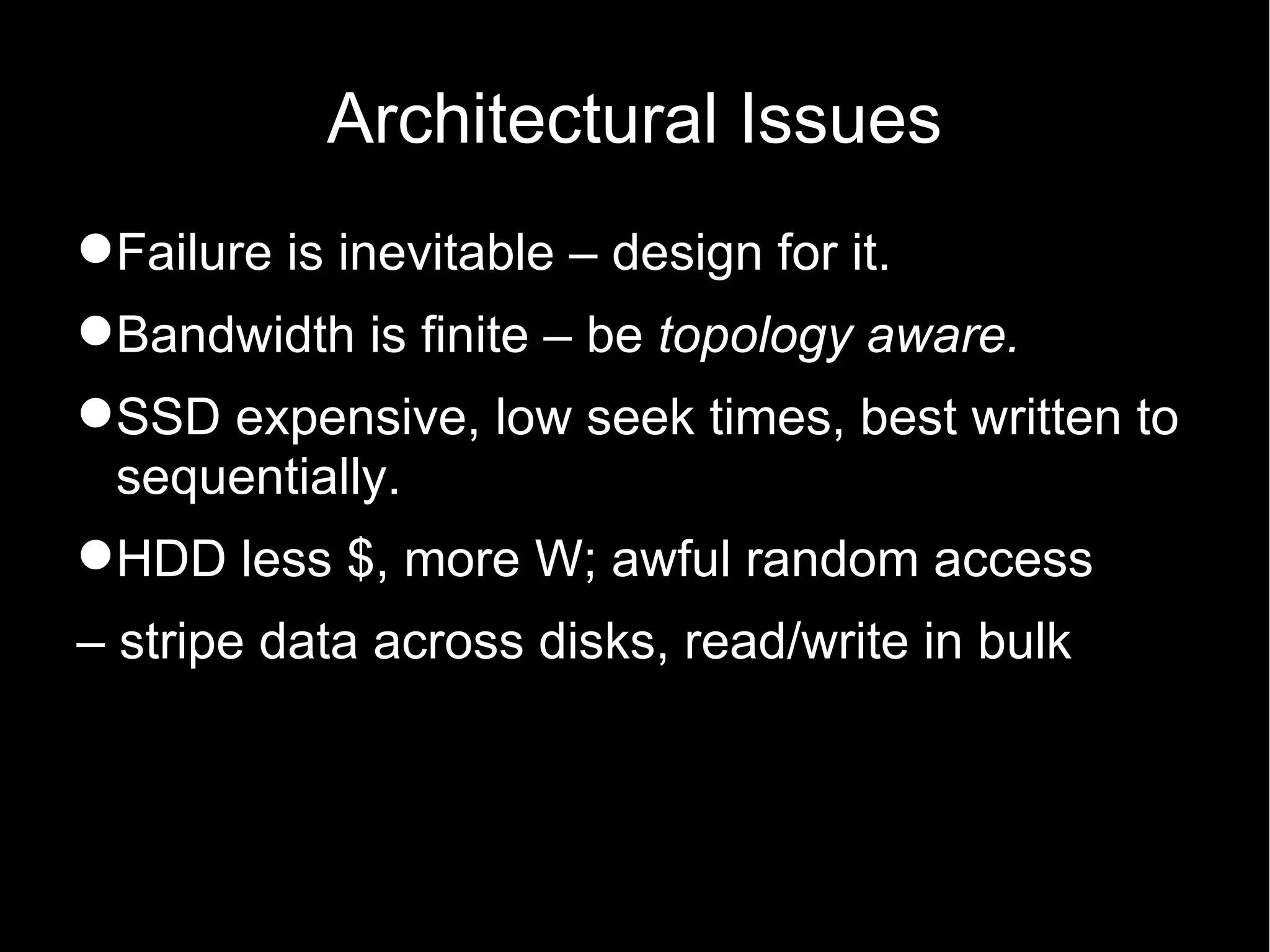Architectural Issues
Failure is inevitable – design for it.
Bandwidth is finite – be topology aware.
SSD expensive, low seek times, best written to
 sequentially.
HDD less $, more W; awful random access
– stripe data across disks, read/write in bulk
 