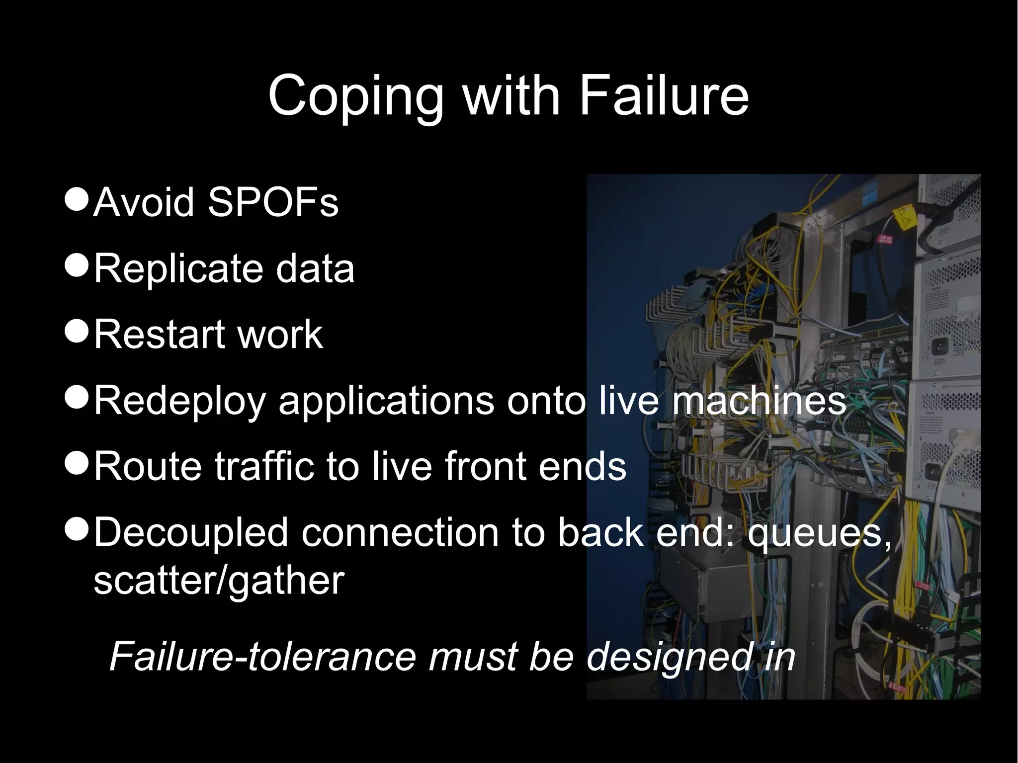 Coping with Failure
Avoid SPOFs
Replicate data
Restart work
Redeploy applications onto live machines
Route traffic to live front ends
Decoupled connection to back end: queues,
 scatter/gather
  Failure-tolerance must be designed in
 