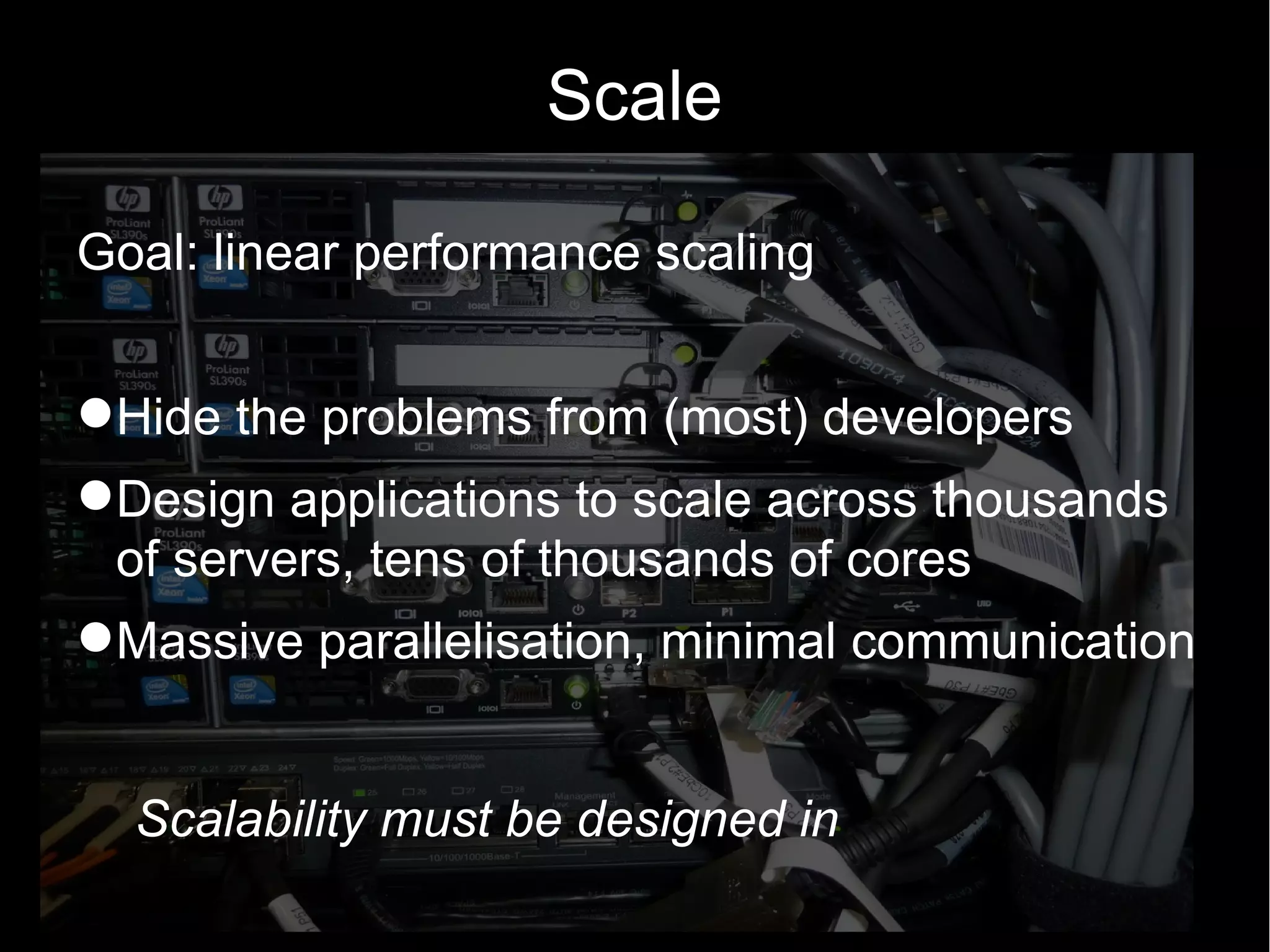 Scale

Goal: linear performance scaling


Hide the problems from (most) developers
Design applications to scale across thousands
 of servers, tens of thousands of cores
Massive parallelisation, minimal communication


  Scalability must be designed in
 