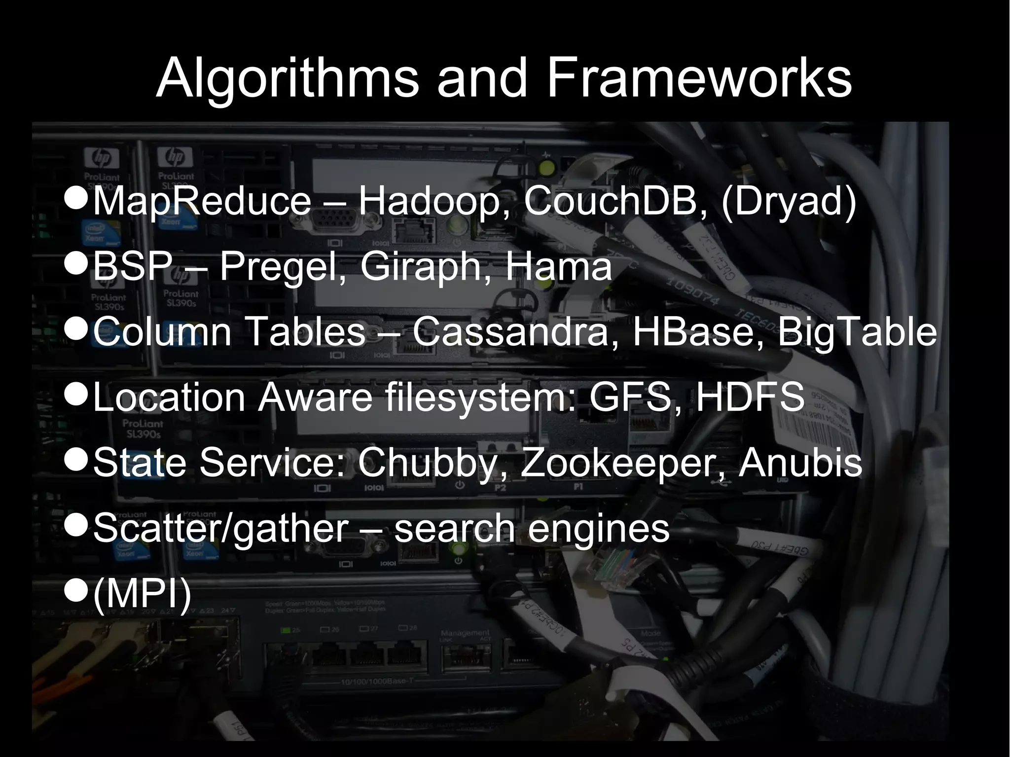 Algorithms and Frameworks

MapReduce – Hadoop, CouchDB, (Dryad)
BSP – Pregel, Giraph, Hama
Column Tables – Cassandra, HBase, BigTable
Location Aware filesystem: GFS, HDFS
State Service: Chubby, Zookeeper, Anubis
Scatter/gather – search engines
(MPI)
 