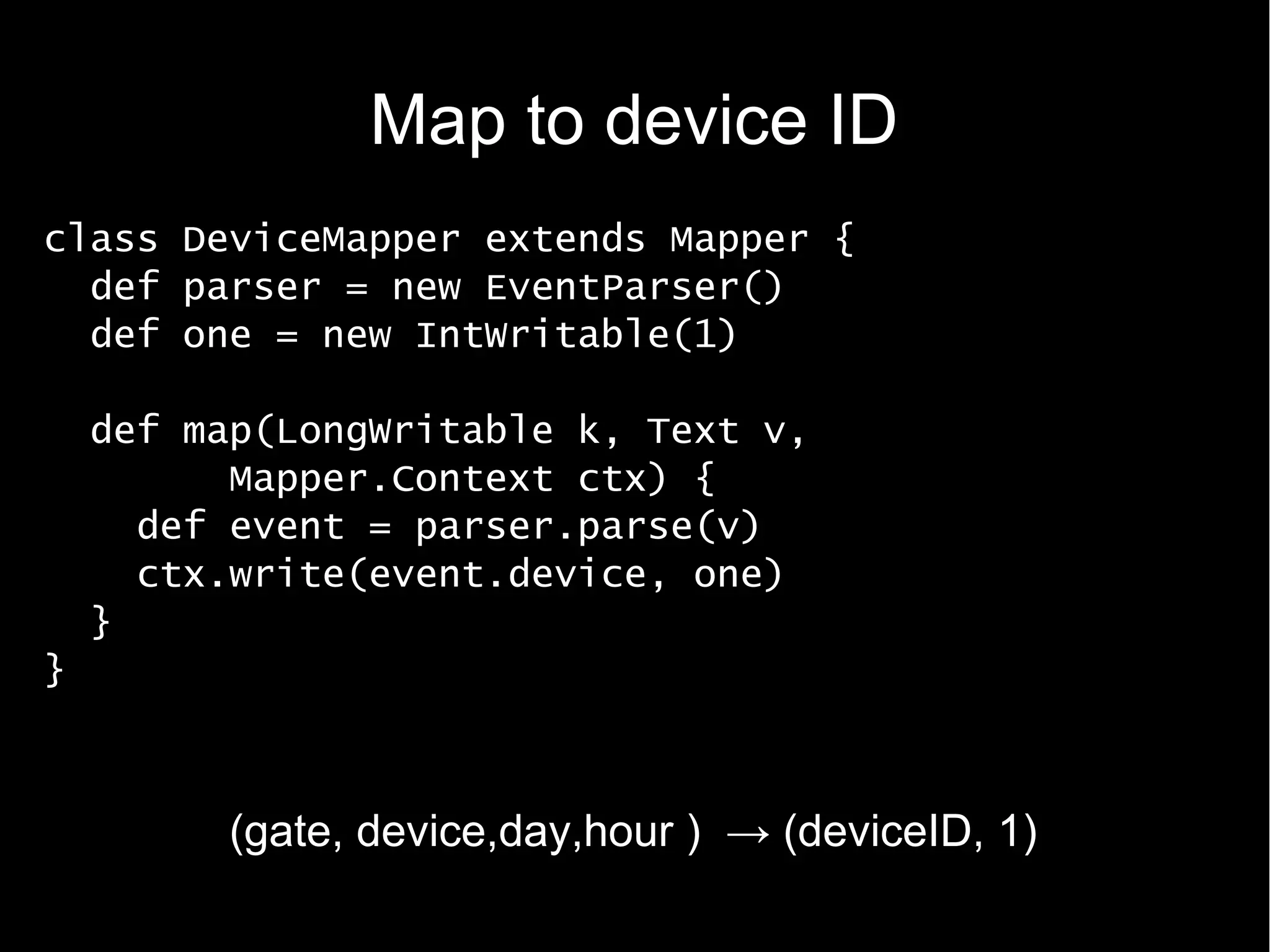 Map to device ID
class DeviceMapper extends Mapper {
  def parser = new EventParser()
  def one = new IntWritable(1)

    def map(LongWritable k, Text v,
          Mapper.Context ctx) {
      def event = parser.parse(v)
      ctx.write(event.device, one)
    }
}



          (gate, device,day,hour ) → (deviceID, 1)
 