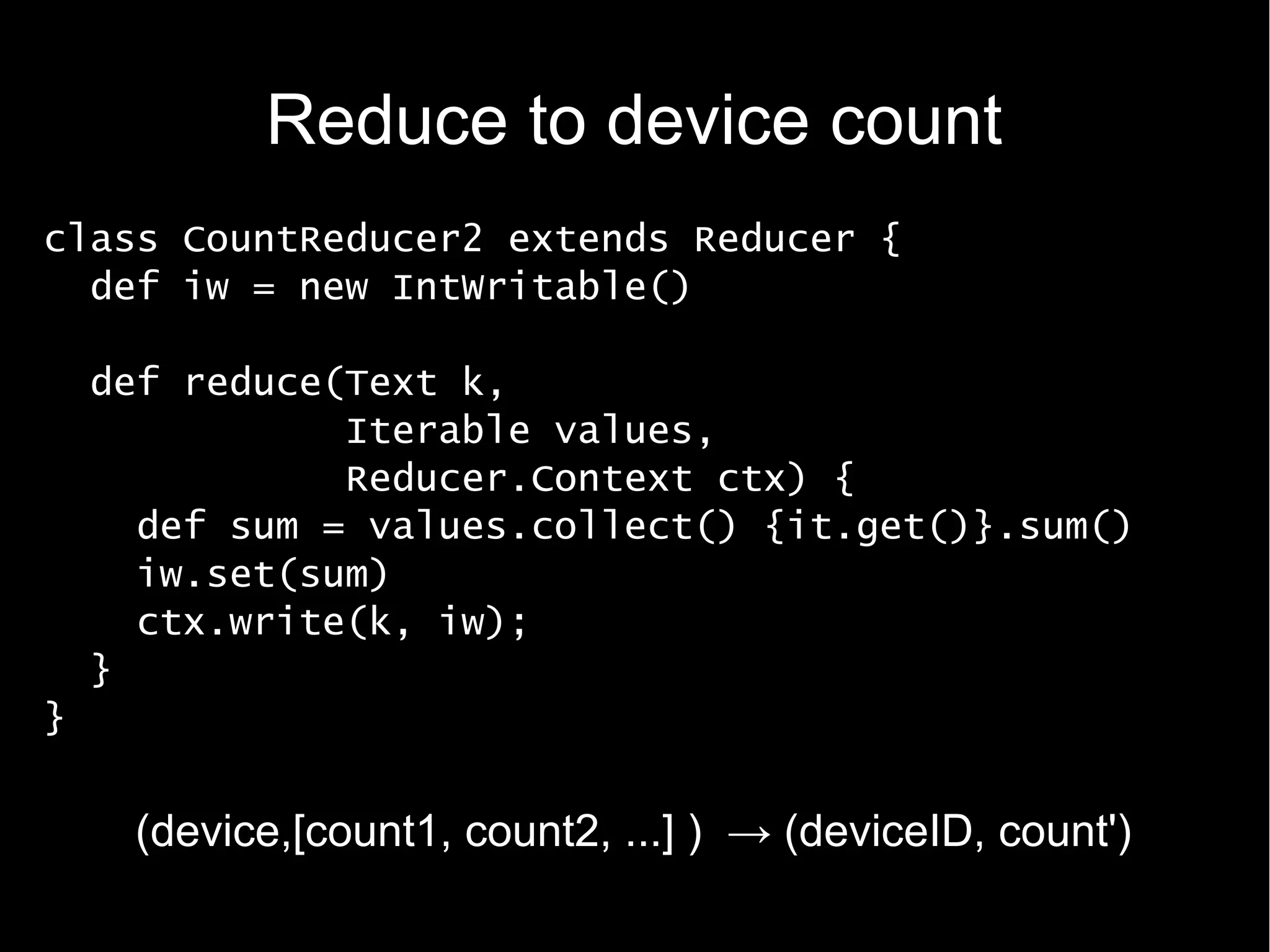 Reduce to device count
class CountReducer2 extends Reducer {
  def iw = new IntWritable()

    def reduce(Text k,
               Iterable values,
               Reducer.Context ctx) {
      def sum = values.collect() {it.get()}.sum()
      iw.set(sum)
      ctx.write(k, iw);
    }
}


     (device,[count1, count2, ...] ) → (deviceID, count')
 