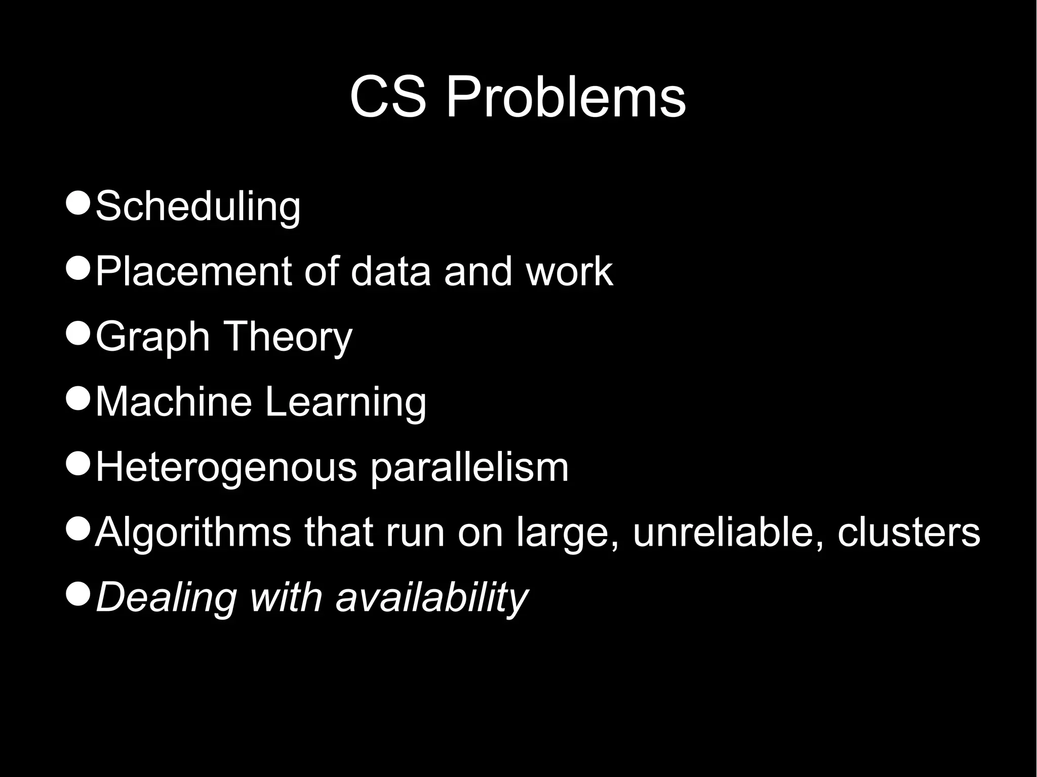 CS Problems
Scheduling
Placement of data and work
Graph Theory
Machine Learning
Heterogenous parallelism
Algorithms that run on large, unreliable, clusters
Dealing with availability
 