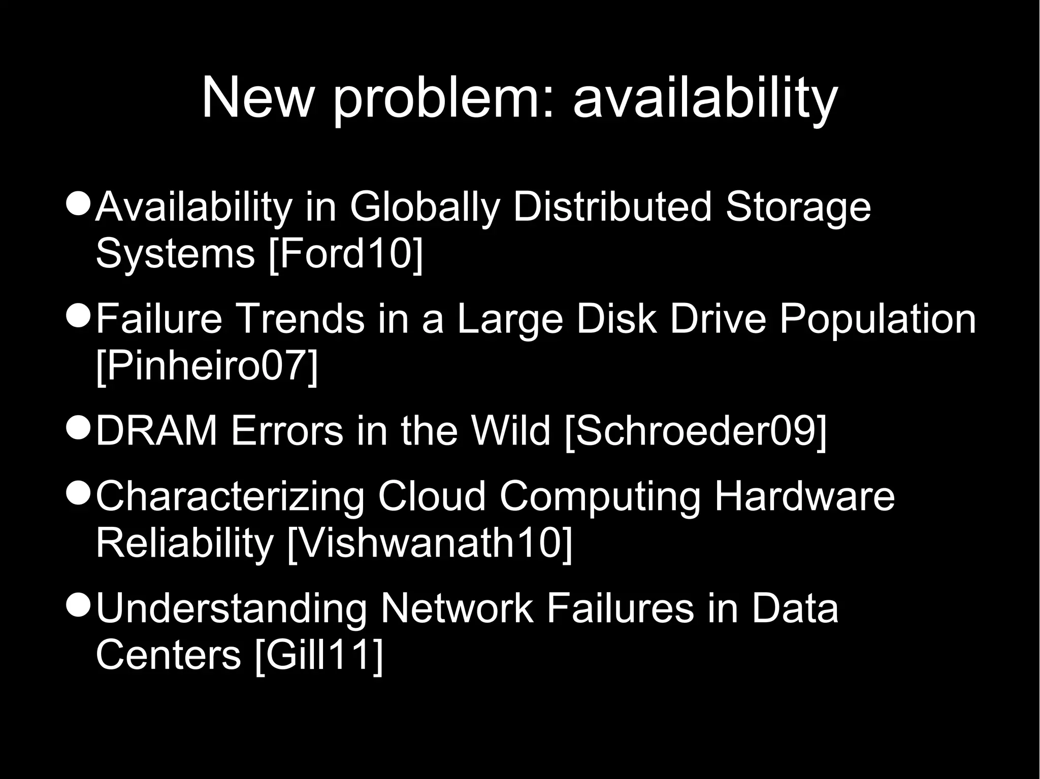 New problem: availability
Availability in Globally Distributed Storage
 Systems [Ford10]
Failure Trends in a Large Disk Drive Population
 [Pinheiro07]
DRAM Errors in the Wild [Schroeder09]
Characterizing Cloud Computing Hardware
 Reliability [Vishwanath10]
Understanding Network Failures in Data
 Centers [Gill11]
 