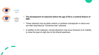 • The development of cataracts before the age of 50 is a cardinal feature of
DM1.
• These cataracts may be either anterior or posterior subcapsular in nature and
are often described as “Christmas tree” cataracts.
• In addition to the cataracts, corneal abrasions may occur because of an inability
to close the eyes at night due to the bifacial weakness.
 
