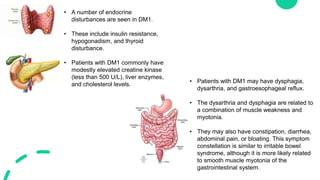 • A number of endocrine
disturbances are seen in DM1.
• These include insulin resistance,
hypogonadism, and thyroid
disturbance.
• Patients with DM1 commonly have
modestly elevated creatine kinase
(less than 500 U/L), liver enzymes,
and cholesterol levels.
• Patients with DM1 may have dysphagia,
dysarthria, and gastroesophageal reflux.
• The dysarthria and dysphagia are related to
a combination of muscle weakness and
myotonia.
• They may also have constipation, diarrhea,
abdominal pain, or bloating. This symptom
constellation is similar to irritable bowel
syndrome, although it is more likely related
to smooth muscle myotonia of the
gastrointestinal system.
 