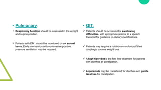 • Pulmonary:
 Respiratory function should be assessed in the upright
and supine position.
 Patients with DM1 should be monitored on an annual
basis. Early intervention with noninvasive positive
pressure ventilation may be required.
• GIT:
 Patients should be screened for swallowing
difficulties, with appropriate referral to a speech
therapist for guidance on dietary modifications.
 Patients may require a nutrition consultation if their
dysphagia causes weight loss.
 A high-fiber diet is the first-line treatment for patients
with diarrhea or constipation.
 Loperamide may be considered for diarrhea and gentle
laxatives for constipation.
 