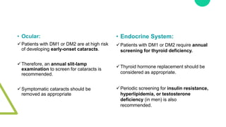 • Ocular:
Patients with DM1 or DM2 are at high risk
of developing early-onset cataracts.
Therefore, an annual slit-lamp
examination to screen for cataracts is
recommended.
Symptomatic cataracts should be
removed as appropriate
• Endocrine System:
Patients with DM1 or DM2 require annual
screening for thyroid deficiency.
Thyroid hormone replacement should be
considered as appropriate.
Periodic screening for insulin resistance,
hyperlipidemia, or testosterone
deficiency (in men) is also
recommended.
 