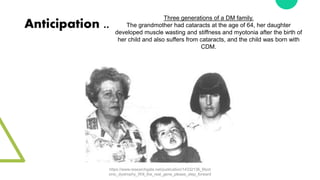 Anticipation ..
Three generations of a DM family.
The grandmother had cataracts at the age of 64, her daughter
developed muscle wasting and stiffness and myotonia after the birth of
her child and also suffers from cataracts, and the child was born with
CDM.
https://www.researchgate.net/publication/14332136_Myot
onic_dystrophy_Will_the_real_gene_please_step_forward
 