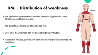 DM1 .. Distribution of weakness
• The skeletal muscle weakness involves the distal finger flexors, ankle
dorsiflexors, and facial muscles.
• The distal finger flexors are often affected first.
• Over time, the weakness can progress to involve any muscle.
• In the facial muscles, patients will often present with bifacial weakness and
mild ptosis.
 