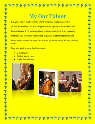 My Our Talent<br />Everyone has at least one skill, talent, or special capability, which if<br />Shared with others, can lead to opportunity for growth, experience, and<br />Personal reward. Perhaps you play a musical instrument. If so, you could <br />Offer lessons. Maybe you are skilled carpenter or other tradesman who <br />Could advertise your services. Our lessons here is more fun for kids, also for adults.<br />Now you want to learn like instrument.<br />,[object Object]