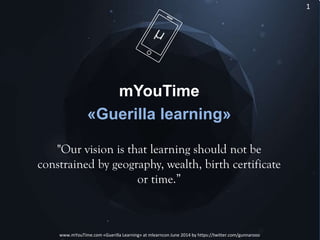 11
www.mYouTime.com «Guerilla Learning» at mlearncon June 2014 by https://twitter.com/gunnarooo
mYouTime
«Guerilla learning»
"Our vision is that learning should not be
constrained by geography, wealth, birth certificate
or time.”
 