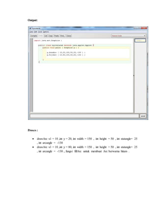 Output:
Proses :
 drawArc x1 = 10 ,int y = 20, int width = 150 , int height = 50 , int statangle= 25
, int arcangle = -130
 drawArc x1 = 10 ,int y = 80, int width = 150 , int height = 50 , int statangle= 25
, int arcangle = -130 ., fungsi fillArc untuk membuat Arc berwarna hitam .
 