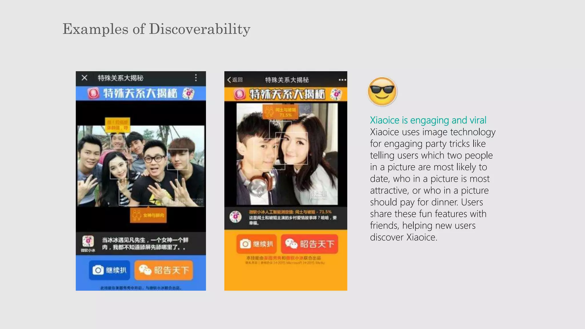 Examples of Discoverability
Xiaoice is engaging and viral
Xiaoice uses image technology
for engaging party tricks like
telling users which two people
in a picture are most likely to
date, who in a picture is most
attractive, or who in a picture
should pay for dinner. Users
share these fun features with
friends, helping new users
discover Xiaoice.
 