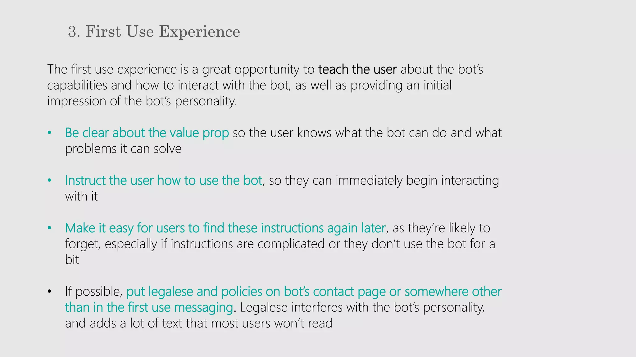 3. First Use Experience
The first use experience is a great opportunity to teach the user about the bot’s
capabilities and how to interact with the bot, as well as providing an initial
impression of the bot’s personality.
• Be clear about the value prop so the user knows what the bot can do and what
problems it can solve
• Instruct the user how to use the bot, so they can immediately begin interacting
with it
• Make it easy for users to find these instructions again later, as they’re likely to
forget, especially if instructions are complicated or they don’t use the bot for a
bit
• If possible, put legalese and policies on bot’s contact page or somewhere other
than in the first use messaging. Legalese interferes with the bot’s personality,
and adds a lot of text that most users won’t read
 