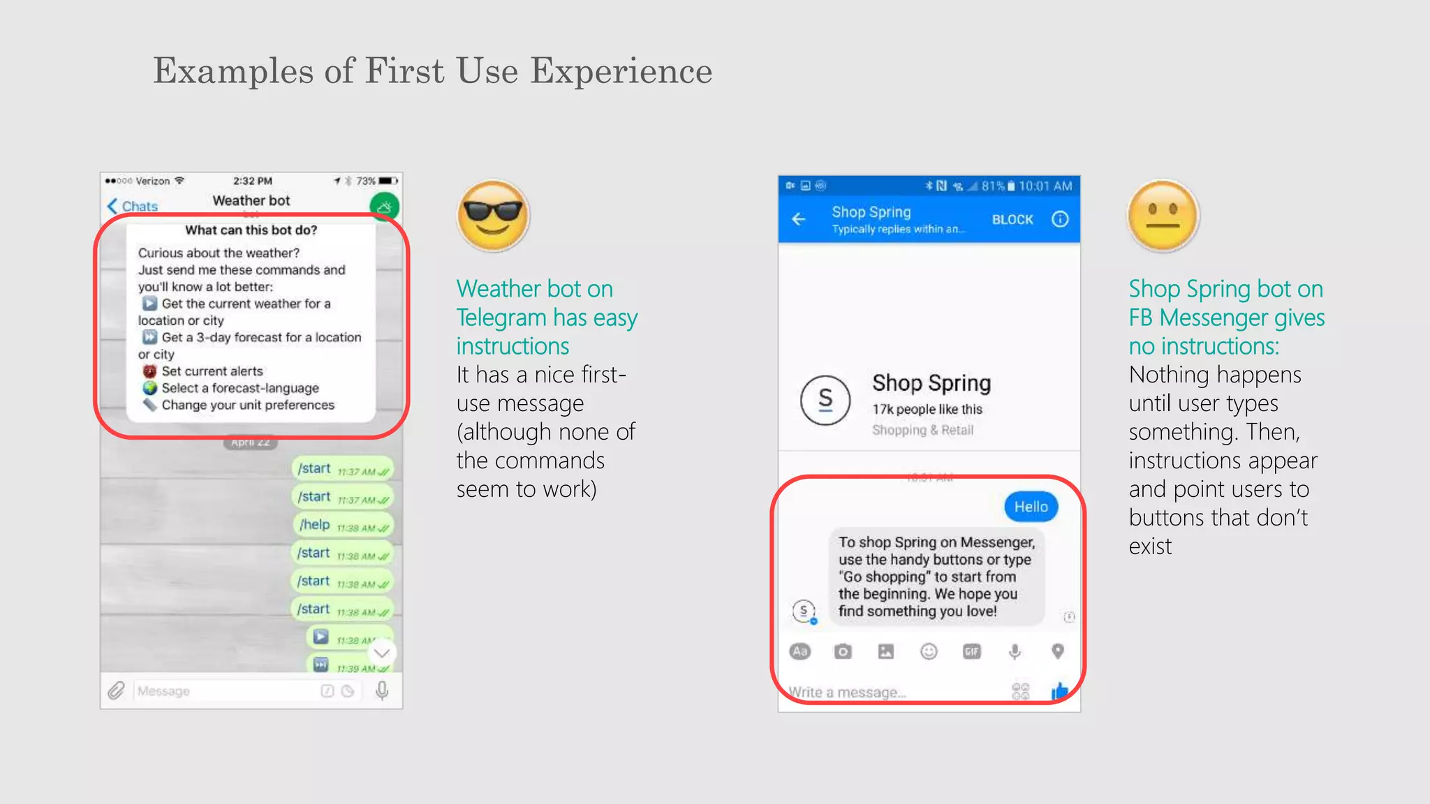 Examples of First Use Experience
Weather bot on
Telegram has easy
instructions
It has a nice first-
use message
(although none of
the commands
seem to work)
Shop Spring bot on
FB Messenger gives
no instructions:
Nothing happens
until user types
something. Then,
instructions appear
and point users to
buttons that don’t
exist
 