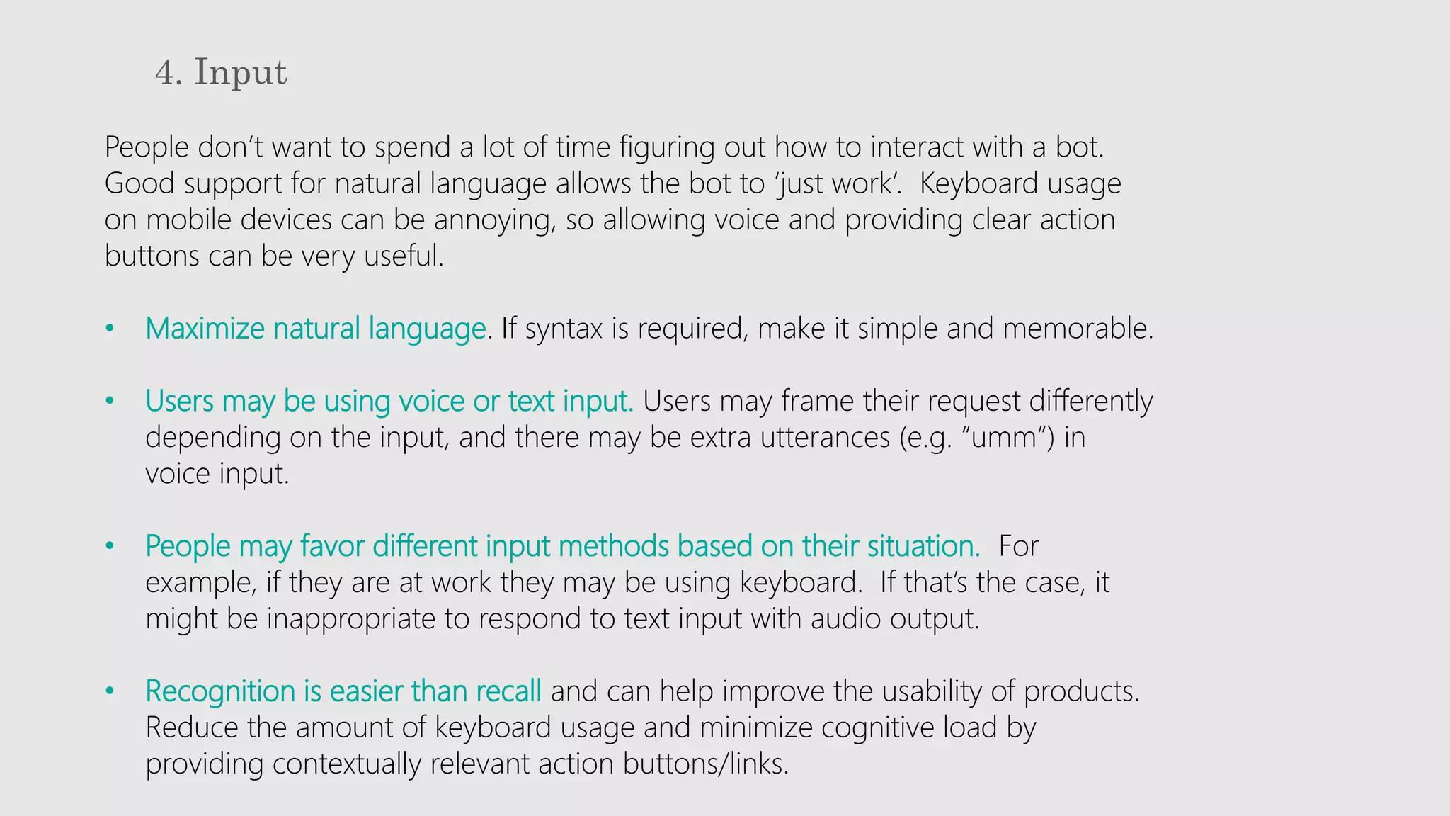 4. Input
People don’t want to spend a lot of time figuring out how to interact with a bot.
Good support for natural language allows the bot to ‘just work’. Keyboard usage
on mobile devices can be annoying, so allowing voice and providing clear action
buttons can be very useful.
• Maximize natural language. If syntax is required, make it simple and memorable.
• Users may be using voice or text input. Users may frame their request differently
depending on the input, and there may be extra utterances (e.g. “umm”) in
voice input.
• People may favor different input methods based on their situation. For
example, if they are at work they may be using keyboard. If that’s the case, it
might be inappropriate to respond to text input with audio output.
• Recognition is easier than recall and can help improve the usability of products.
Reduce the amount of keyboard usage and minimize cognitive load by
providing contextually relevant action buttons/links.
 
