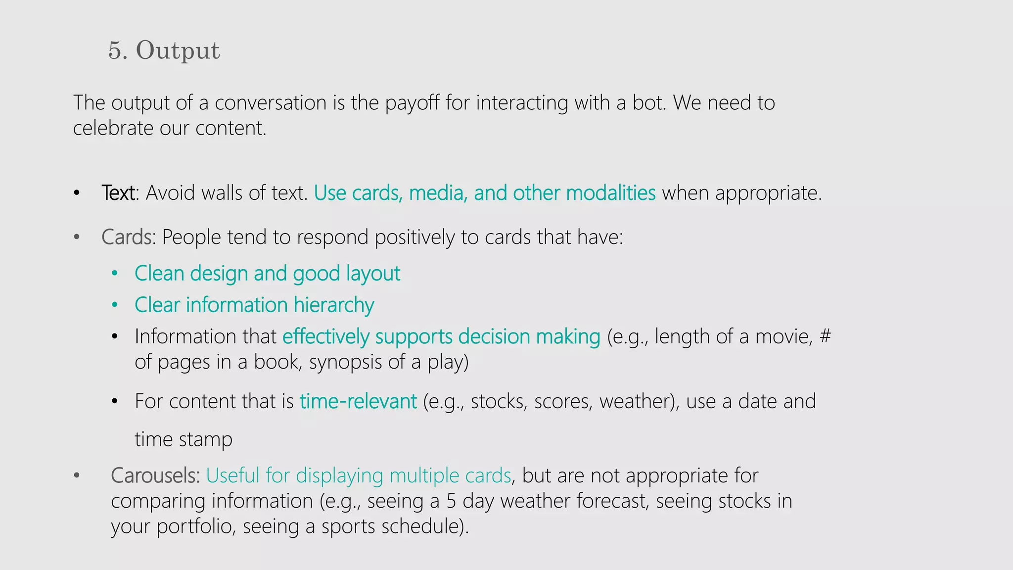 5. Output
The output of a conversation is the payoff for interacting with a bot. We need to
celebrate our content.
• Text: Avoid walls of text. Use cards, media, and other modalities when appropriate.
• Cards: People tend to respond positively to cards that have:
• Clean design and good layout
• Clear information hierarchy
• Information that effectively supports decision making (e.g., length of a movie, #
of pages in a book, synopsis of a play)
• For content that is time-relevant (e.g., stocks, scores, weather), use a date and
time stamp
• Carousels: Useful for displaying multiple cards, but are not appropriate for
comparing information (e.g., seeing a 5 day weather forecast, seeing stocks in
your portfolio, seeing a sports schedule).
 