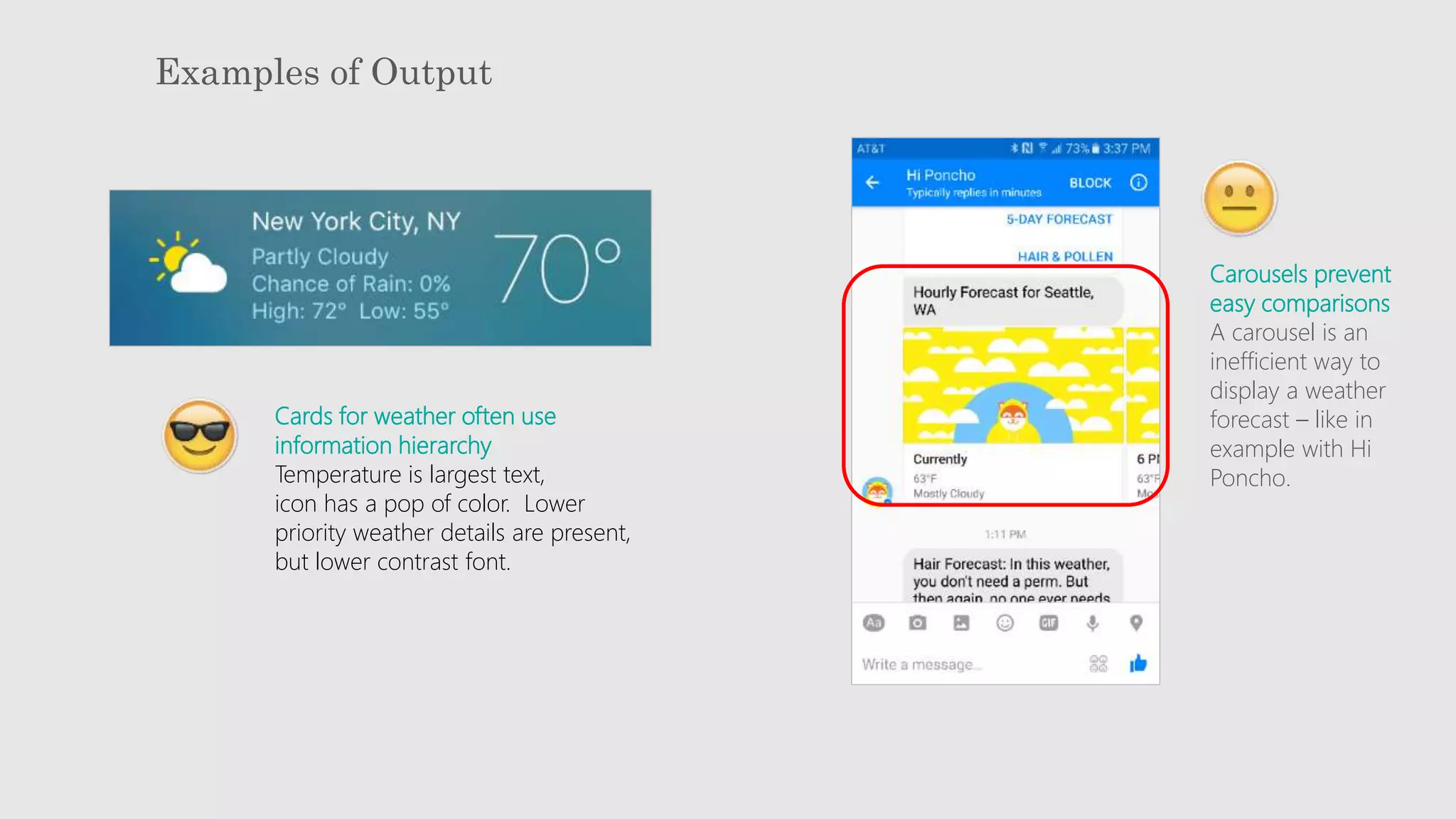 Examples of Output
Cards for weather often use
information hierarchy
Temperature is largest text,
icon has a pop of color. Lower
priority weather details are present,
but lower contrast font.
Carousels prevent
easy comparisons
A carousel is an
inefficient way to
display a weather
forecast – like in
example with Hi
Poncho.
 