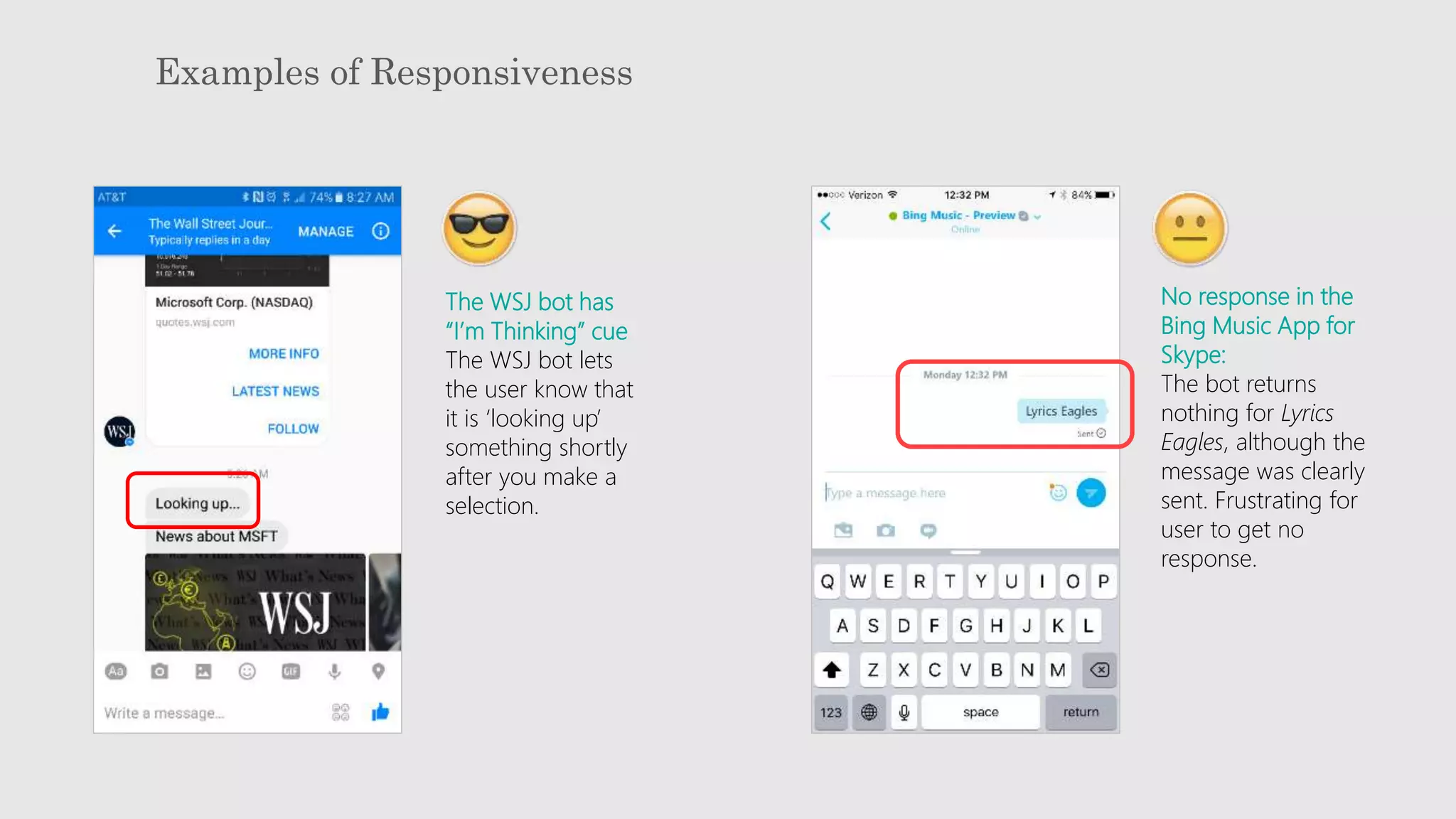 Examples of Responsiveness
No response in the
Bing Music App for
Skype:
The bot returns
nothing for Lyrics
Eagles, although the
message was clearly
sent. Frustrating for
user to get no
response.
The WSJ bot has
“I’m Thinking” cue
The WSJ bot lets
the user know that
it is ‘looking up’
something shortly
after you make a
selection.
 