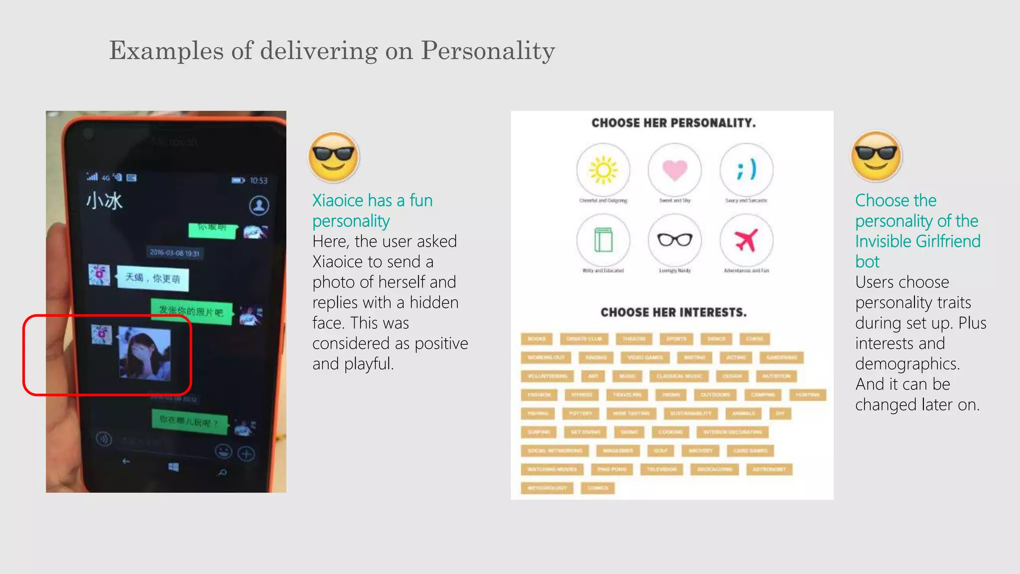 Examples of delivering on Personality
Xiaoice has a fun
personality
Here, the user asked
Xiaoice to send a
photo of herself and
replies with a hidden
face. This was
considered as positive
and playful.
Choose the
personality of the
Invisible Girlfriend
bot
Users choose
personality traits
during set up. Plus
interests and
demographics.
And it can be
changed later on.
 
