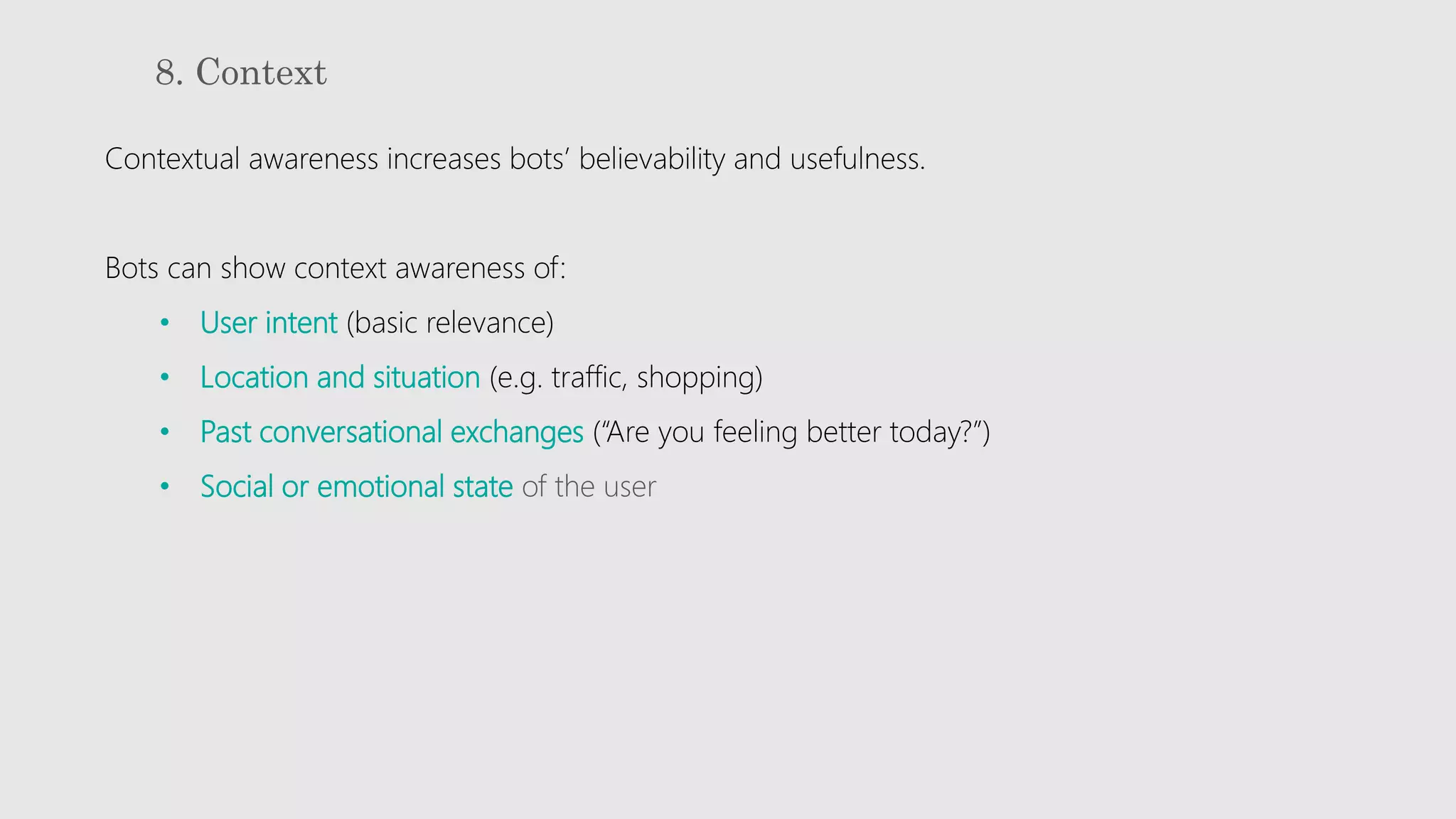 8. Context
Contextual awareness increases bots’ believability and usefulness.
Bots can show context awareness of:
• User intent (basic relevance)
• Location and situation (e.g. traffic, shopping)
• Past conversational exchanges (“Are you feeling better today?”)
• Social or emotional state of the user
 