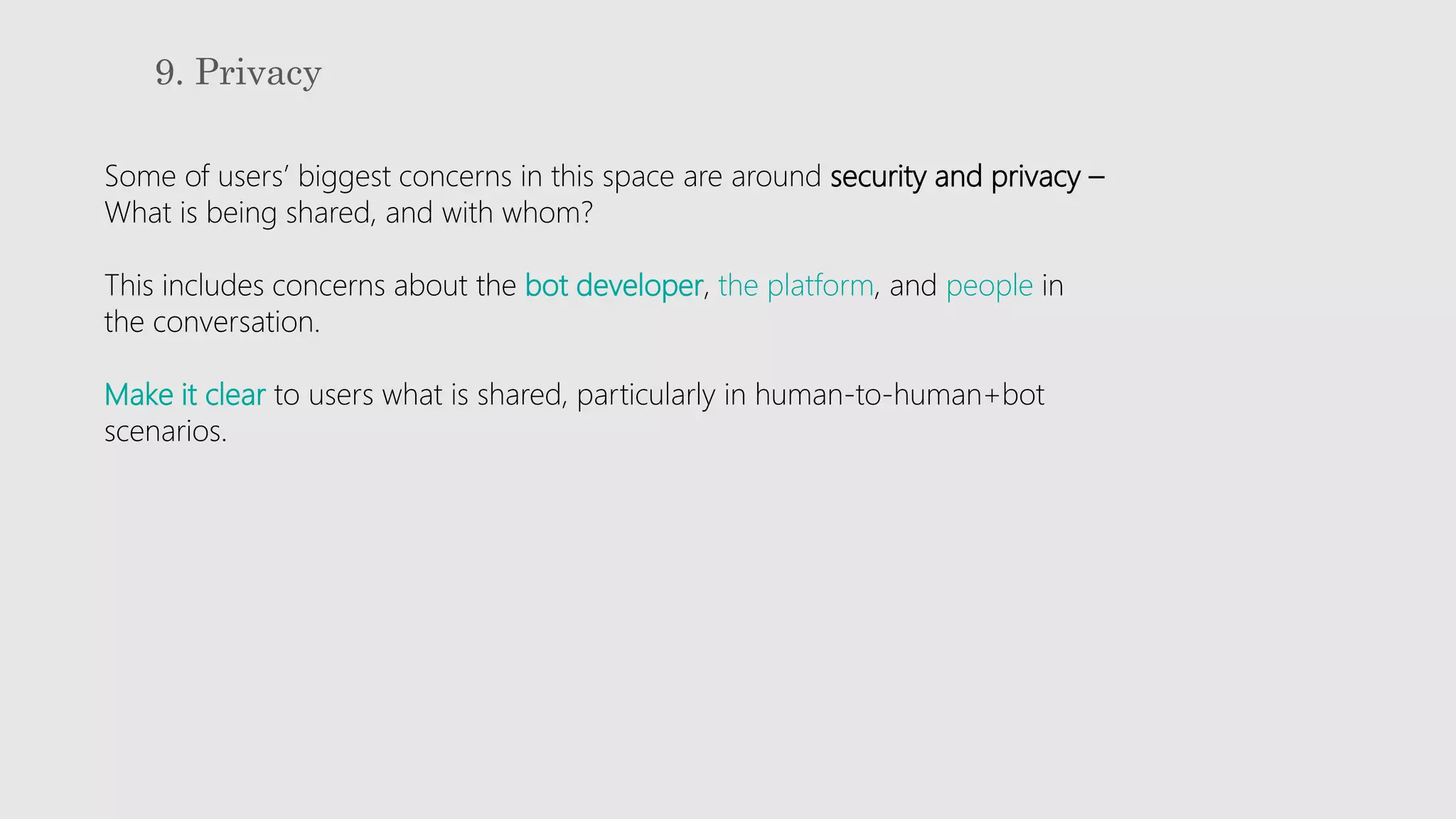 9. Privacy
Some of users’ biggest concerns in this space are around security and privacy –
What is being shared, and with whom?
This includes concerns about the bot developer, the platform, and people in
the conversation.
Make it clear to users what is shared, particularly in human-to-human+bot
scenarios.
 