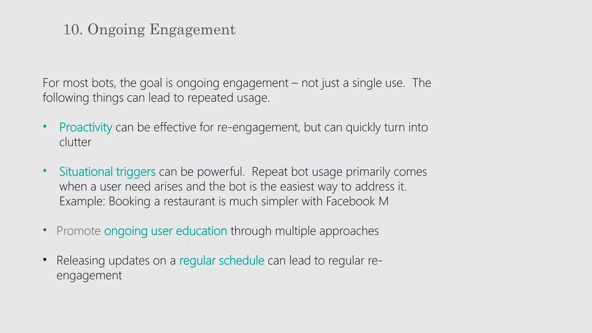 10. Ongoing Engagement
For most bots, the goal is ongoing engagement – not just a single use. The
following things can lead to repeated usage.
• Proactivity can be effective for re-engagement, but can quickly turn into
clutter
• Situational triggers can be powerful. Repeat bot usage primarily comes
when a user need arises and the bot is the easiest way to address it.
Example: Booking a restaurant is much simpler with Facebook M
• Promote ongoing user education through multiple approaches
• Releasing updates on a regular schedule can lead to regular re-
engagement
 