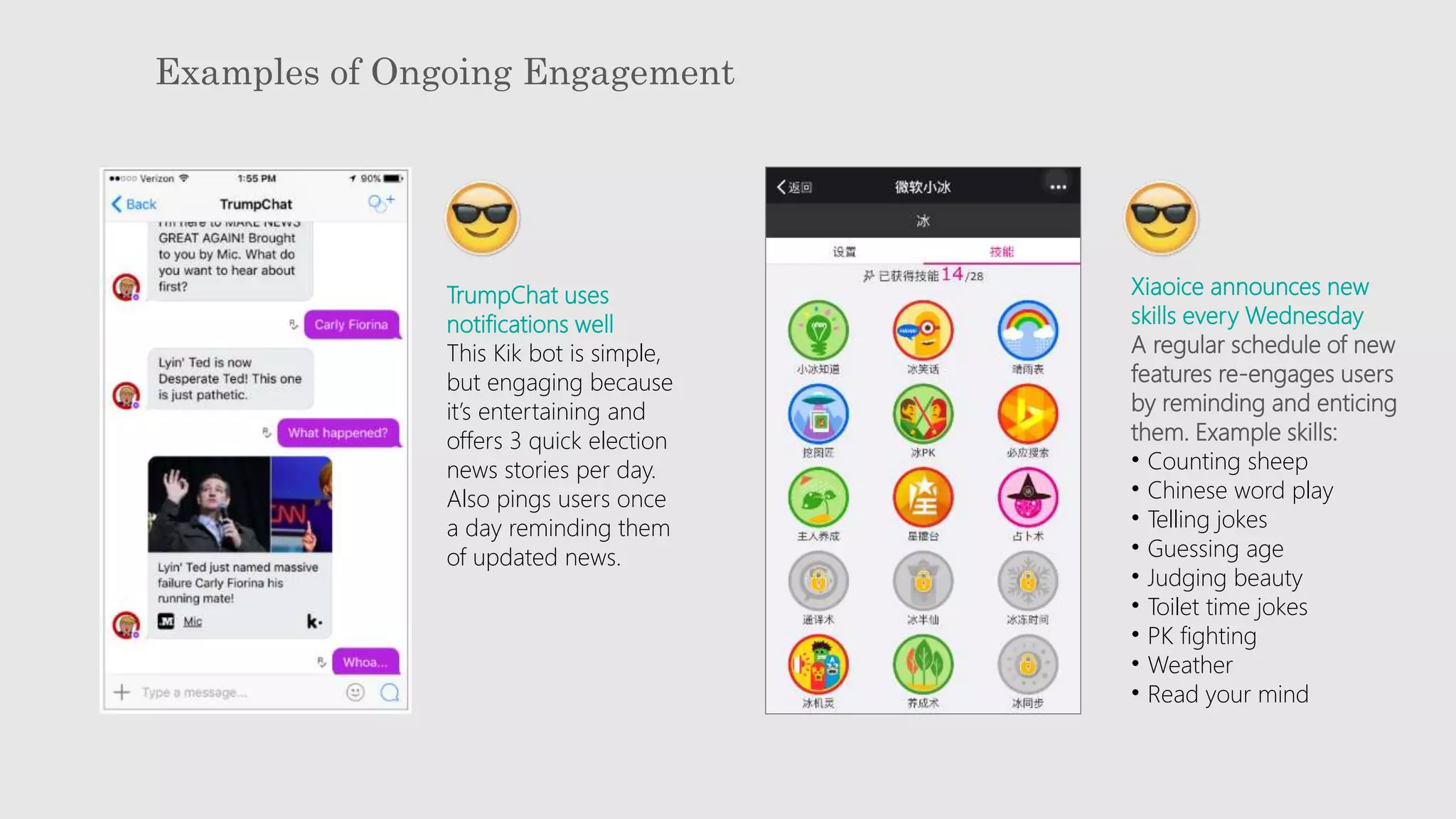 Examples of Ongoing Engagement
TrumpChat uses
notifications well
This Kik bot is simple,
but engaging because
it’s entertaining and
offers 3 quick election
news stories per day.
Also pings users once
a day reminding them
of updated news.
Xiaoice announces new
skills every Wednesday
A regular schedule of new
features re-engages users
by reminding and enticing
them. Example skills:
• Counting sheep
• Chinese word play
• Telling jokes
• Guessing age
• Judging beauty
• Toilet time jokes
• PK fighting
• Weather
• Read your mind
 