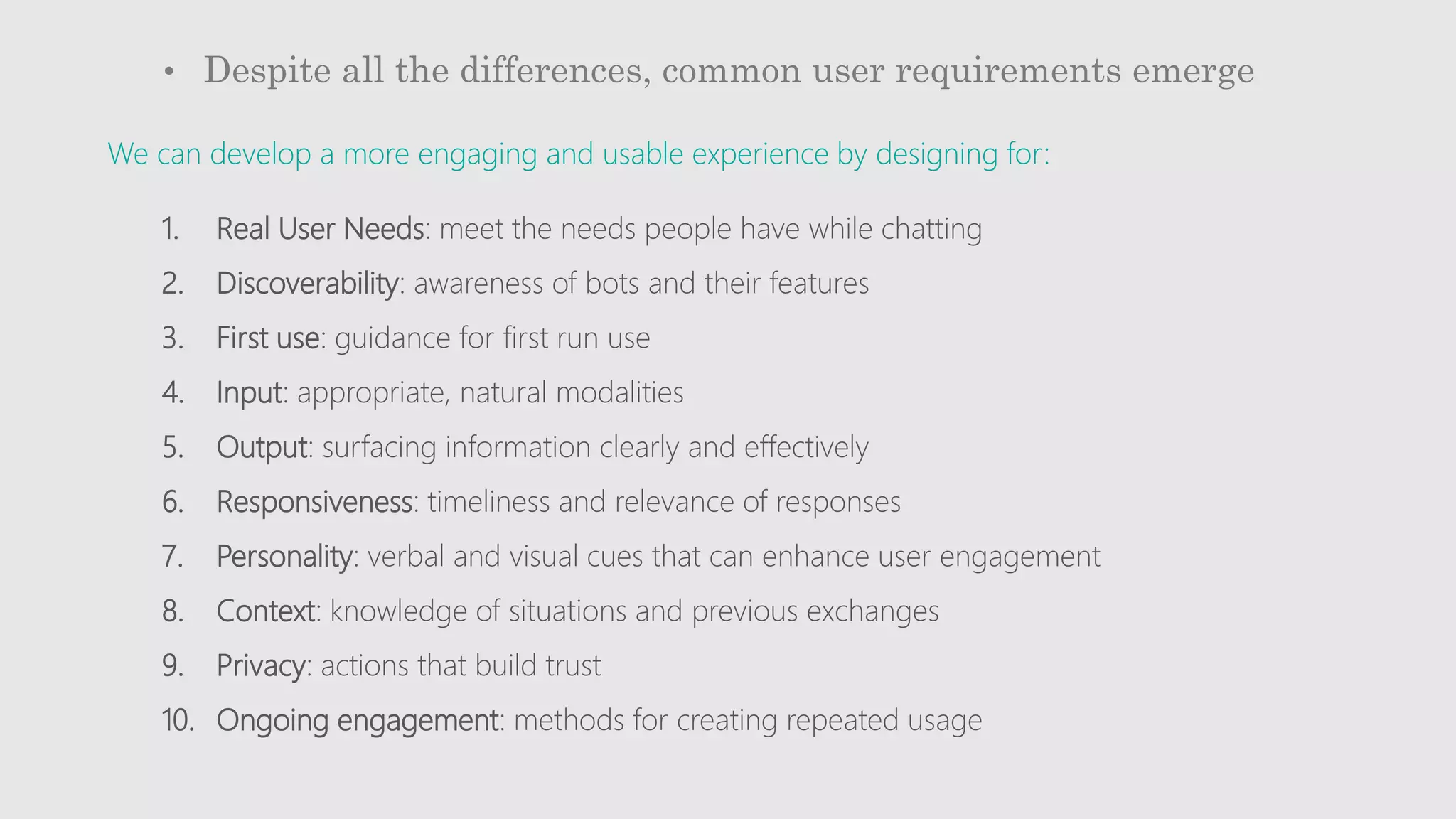 • Despite all the differences, common user requirements emerge
1. Real User Needs: meet the needs people have while chatting
2. Discoverability: awareness of bots and their features
3. First use: guidance for first run use
4. Input: appropriate, natural modalities
5. Output: surfacing information clearly and effectively
6. Responsiveness: timeliness and relevance of responses
7. Personality: verbal and visual cues that can enhance user engagement
8. Context: knowledge of situations and previous exchanges
9. Privacy: actions that build trust
10. Ongoing engagement: methods for creating repeated usage
We can develop a more engaging and usable experience by designing for:
 