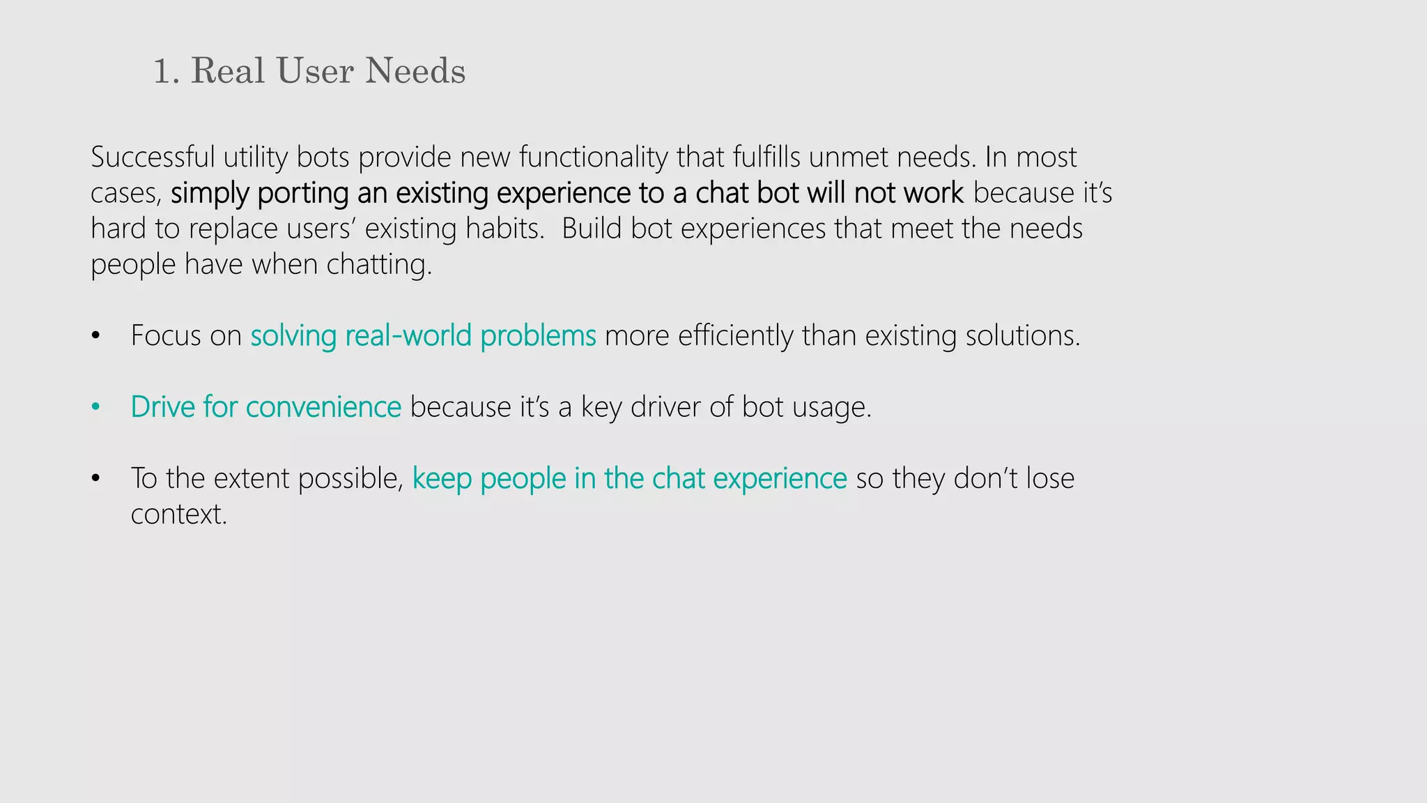 1. Real User Needs
Successful utility bots provide new functionality that fulfills unmet needs. In most
cases, simply porting an existing experience to a chat bot will not work because it’s
hard to replace users’ existing habits. Build bot experiences that meet the needs
people have when chatting.
• Focus on solving real-world problems more efficiently than existing solutions.
• Drive for convenience because it’s a key driver of bot usage.
• To the extent possible, keep people in the chat experience so they don’t lose
context.
 