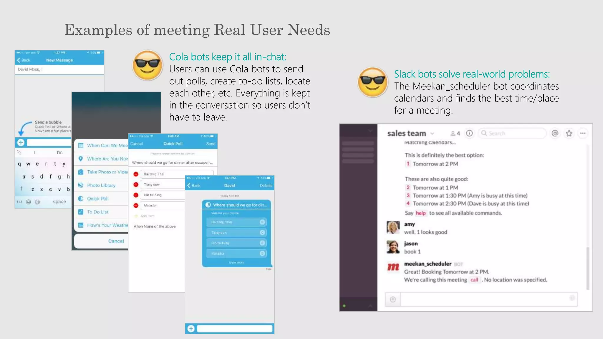 Examples of meeting Real User Needs
Cola bots keep it all in-chat:
Users can use Cola bots to send
out polls, create to-do lists, locate
each other, etc. Everything is kept
in the conversation so users don’t
have to leave.
Slack bots solve real-world problems:
The Meekan_scheduler bot coordinates
calendars and finds the best time/place
for a meeting.
 