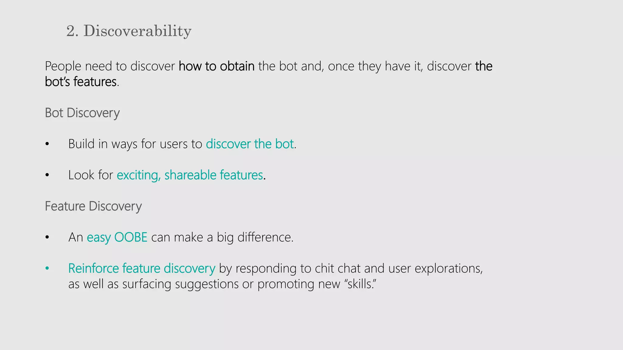 2. Discoverability
People need to discover how to obtain the bot and, once they have it, discover the
bot’s features.
Bot Discovery
• Build in ways for users to discover the bot.
• Look for exciting, shareable features.
Feature Discovery
• An easy OOBE can make a big difference.
• Reinforce feature discovery by responding to chit chat and user explorations,
as well as surfacing suggestions or promoting new “skills.”
 