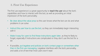 3. First Use Experience
The first use experience is a great opportunity to teach the user about the bot’s
capabilities and how to interact with the bot, as well as providing an initial
impression of the bot’s personality.
• Be clear about the value prop so the user knows what the bot can do and what
problems it can solve
• Instruct the user how to use the bot, so they can immediately begin interacting
with it
• Make it easy for users to find these instructions again later, as they’re likely to
forget, especially if instructions are complicated or they don’t use the bot for a
bit
• If possible, put legalese and policies on bot’s contact page or somewhere other
than in the first use messaging. Legalese interferes with the bot’s personality,
and adds a lot of text that most users won’t read
 